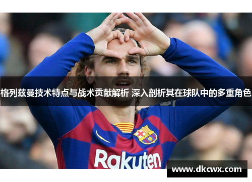 格列兹曼技术特点与战术贡献解析 深入剖析其在球队中的多重角色