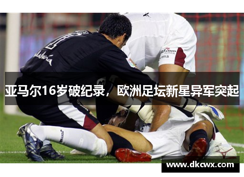 亚马尔16岁破纪录，欧洲足坛新星异军突起