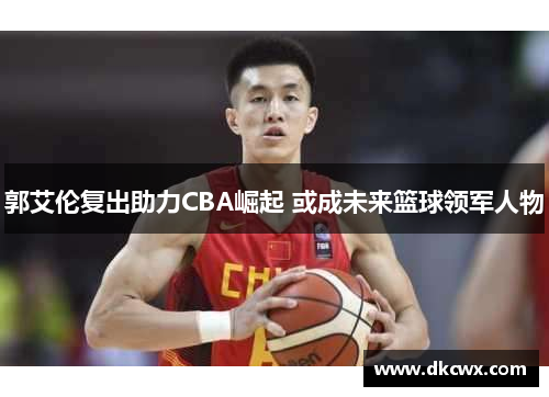 郭艾伦复出助力CBA崛起 或成未来篮球领军人物