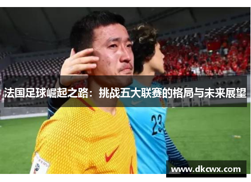 法国足球崛起之路：挑战五大联赛的格局与未来展望
