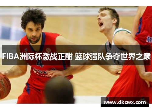 FIBA洲际杯激战正酣 篮球强队争夺世界之巅