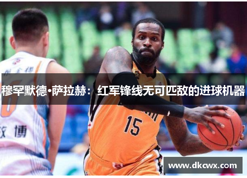 穆罕默德·萨拉赫：红军锋线无可匹敌的进球机器